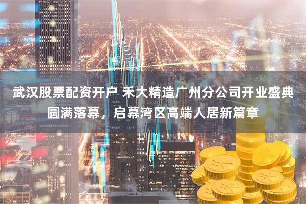 武汉股票配资开户 禾大精造广州分公司开业盛典圆满落幕，启幕湾区高端人居新篇章