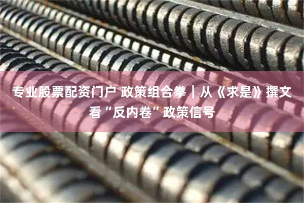 专业股票配资门户 政策组合拳｜从《求是》撰文看“反内卷”政策信号