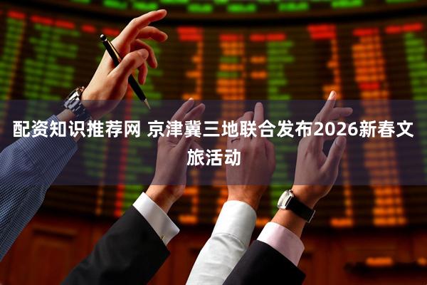 配资知识推荐网 京津冀三地联合发布2026新春文旅活动