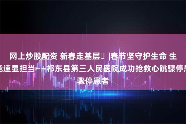 网上炒股配资 新春走基层㉙|春节坚守护生命 生死竞速显担当——祁东县第三人民医院成功抢救心跳骤停患者