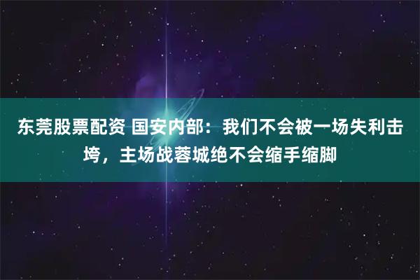 东莞股票配资 国安内部：我们不会被一场失利击垮，主场战蓉城绝不会缩手缩脚