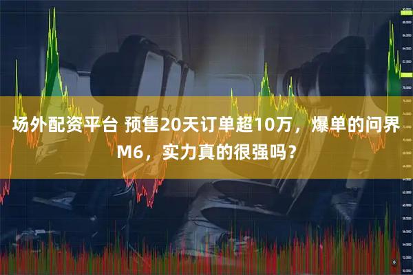 场外配资平台 预售20天订单超10万，爆单的问界M6，实力真的很强吗？