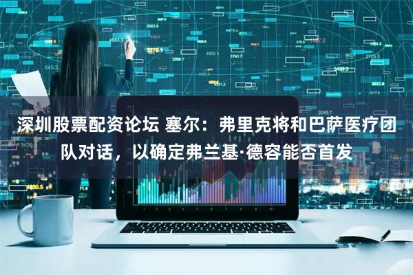 深圳股票配资论坛 塞尔：弗里克将和巴萨医疗团队对话，以确定弗兰基·德容能否首发